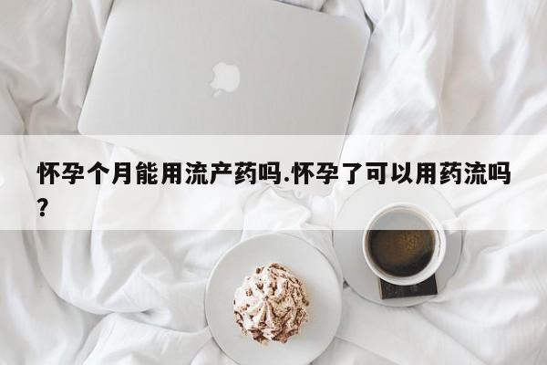 堕胎药网上可以购买吗怀孕个月能用流产药吗.怀孕了可以用药流吗？