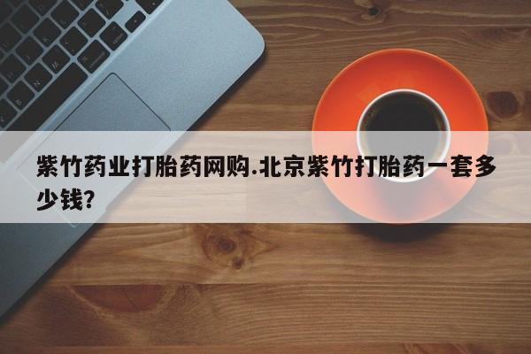 堕胎药网上可以购买吗紫竹药业打胎药网购.北京紫竹打胎药一套多少钱？